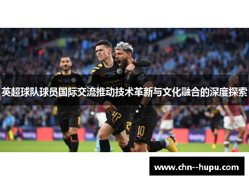 英超球队球员国际交流推动技术革新与文化融合的深度探索 英超球队球员国际交流推动技术革新与文化融合的深度探索