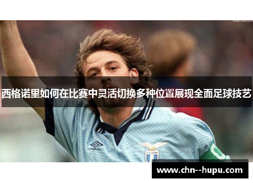 西格诺里如何在比赛中灵活切换多种位置展现全面足球技艺 西格诺里如何在比赛中灵活切换多种位置展现全面足球技艺