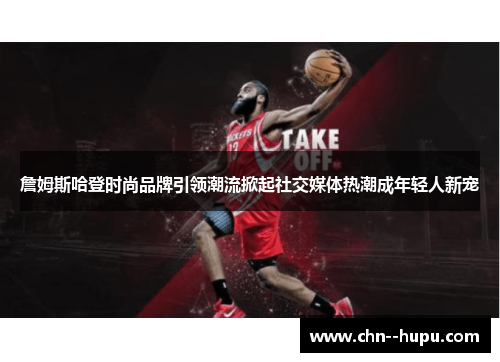 詹姆斯哈登时尚品牌引领潮流掀起社交媒体热潮成年轻人新宠