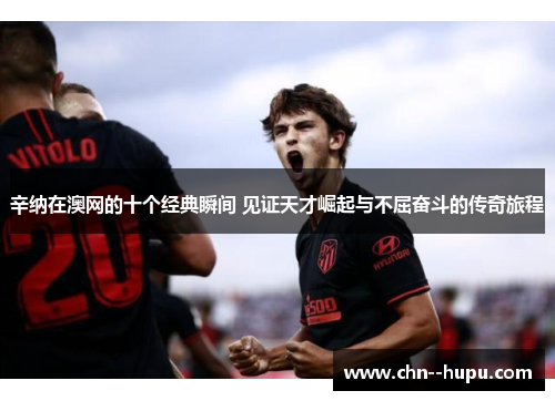 辛纳在澳网的十个经典瞬间 见证天才崛起与不屈奋斗的传奇旅程 辛纳在澳网的十个经典瞬间 见证天才崛起与不屈奋斗的传奇旅程