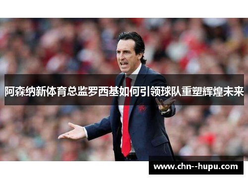 阿森纳新体育总监罗西基如何引领球队重塑辉煌未来 阿森纳新体育总监罗西基如何引领球队重塑辉煌未来