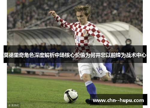 莫德里奇角色深度解析中场核心价值为何并非以前锋为战术中心 莫德里奇角色深度解析中场核心价值为何并非以前锋为战术中心