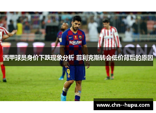 西甲球员身价下跌现象分析 菲利克斯转会低价背后的原因