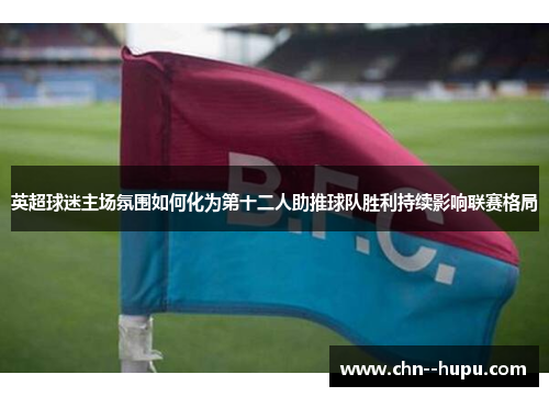 英超球迷主场氛围如何化为第十二人助推球队胜利持续影响联赛格局