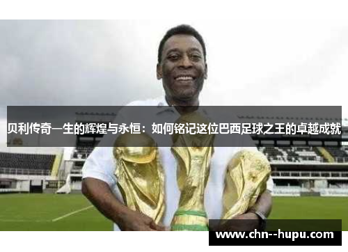 贝利传奇一生的辉煌与永恒：如何铭记这位巴西足球之王的卓越成就