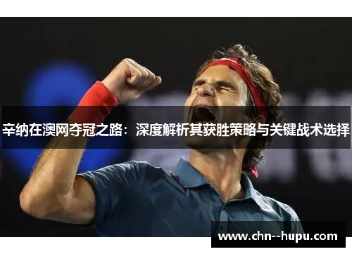 辛纳在澳网夺冠之路:深度解析其获胜策略与关键战术选择 辛纳在澳网夺冠之路:深度解析其获胜策略与关键战术选择