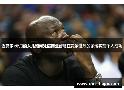 迈克尔·乔丹的女儿如何凭借商业智慧在竞争激烈的领域实现个人成功