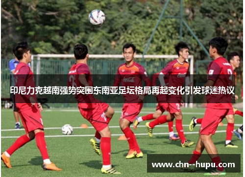 印尼力克越南强势突围东南亚足坛格局再起变化引发球迷热议