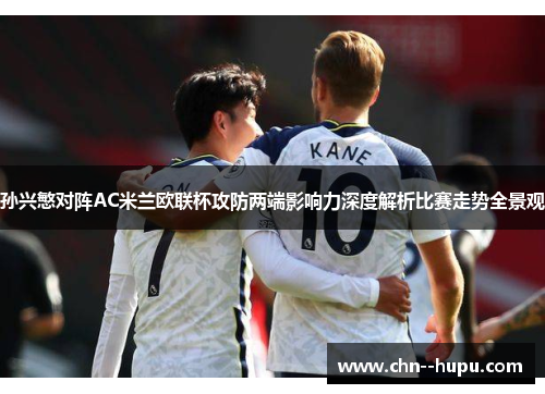 孙兴慜对阵AC米兰欧联杯攻防两端影响力深度解析比赛走势全景观