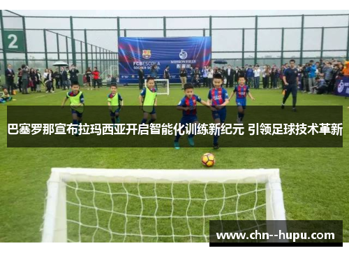巴塞罗那宣布拉玛西亚开启智能化训练新纪元 引领足球技术革新