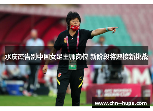 水庆霞告别中国女足主帅岗位 新阶段将迎接新挑战 水庆霞告别中国女足主帅岗位 新阶段将迎接新挑战