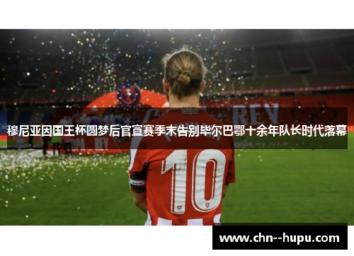 穆尼亚因国王杯圆梦后官宣赛季末告别毕尔巴鄂十余年队长时代落幕