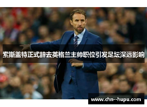 索斯盖特正式辞去英格兰主帅职位引发足坛深远影响 索斯盖特正式辞去英格兰主帅职位引发足坛深远影响