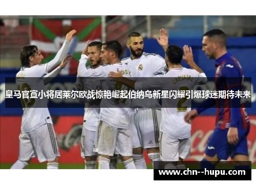 皇马官宣小将居莱尔欧战惊艳崛起伯纳乌新星闪耀引爆球迷期待未来