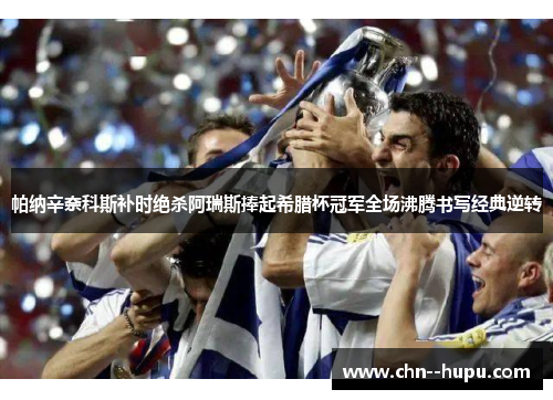 帕纳辛奈科斯补时绝杀阿瑞斯捧起希腊杯冠军全场沸腾书写经典逆转 帕纳辛奈科斯补时绝杀阿瑞斯捧起希腊杯冠军全场沸腾书写经典逆转