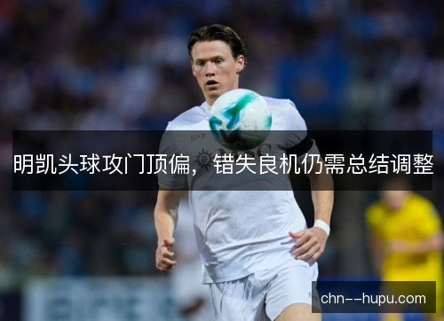 明凯头球攻门顶偏,错失良机仍需总结调整 明凯头球攻门顶偏,错失良机仍需总结调整