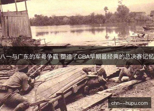 八一与广东的军粤争霸 塑造了CBA早期最经典的总决赛记忆